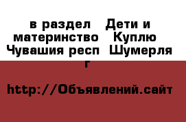  в раздел : Дети и материнство » Куплю . Чувашия респ.,Шумерля г.